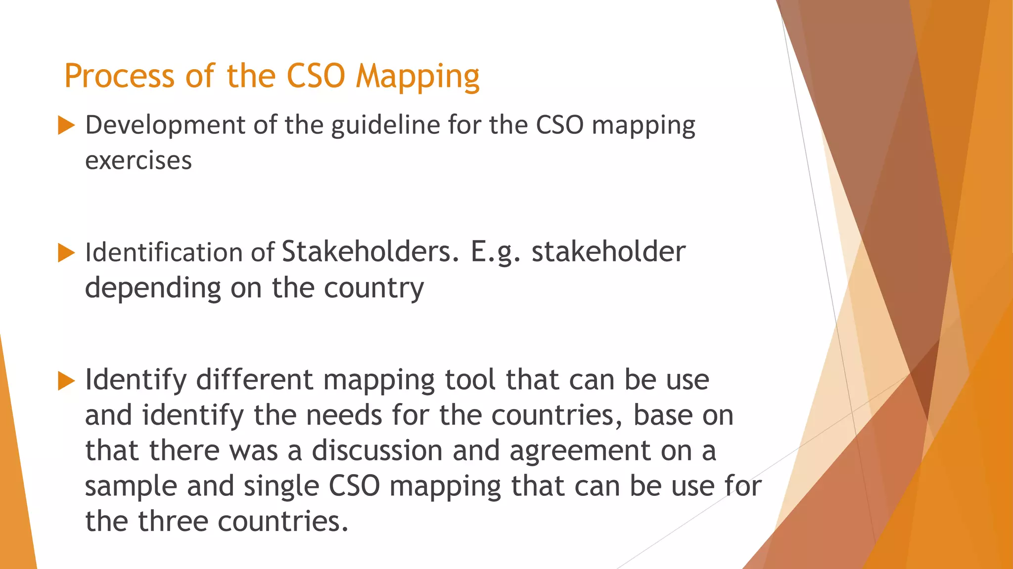 Process of the CSO Mapping
 Development of the guideline for the CSO mapping
exercises
 Identification of Stakeholders. E.g. stakeholder
depending on the country
 Identify different mapping tool that can be use
and identify the needs for the countries, base on
that there was a discussion and agreement on a
sample and single CSO mapping that can be use for
the three countries.
 