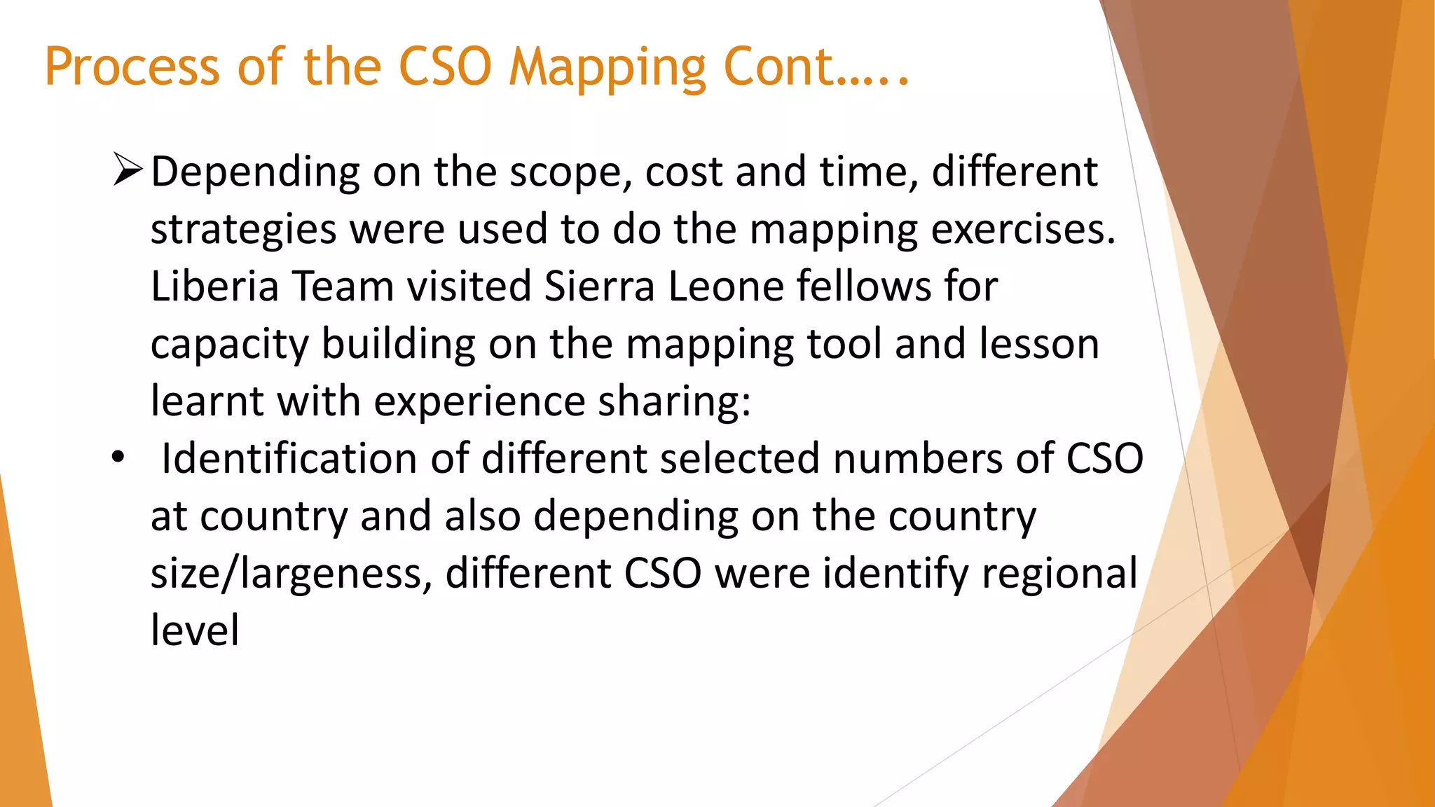 Process of the CSO Mapping Cont…..
➢Depending on the scope, cost and time, different
strategies were used to do the mapping exercises.
Liberia Team visited Sierra Leone fellows for
capacity building on the mapping tool and lesson
learnt with experience sharing:
• Identification of different selected numbers of CSO
at country and also depending on the country
size/largeness, different CSO were identify regional
level
 