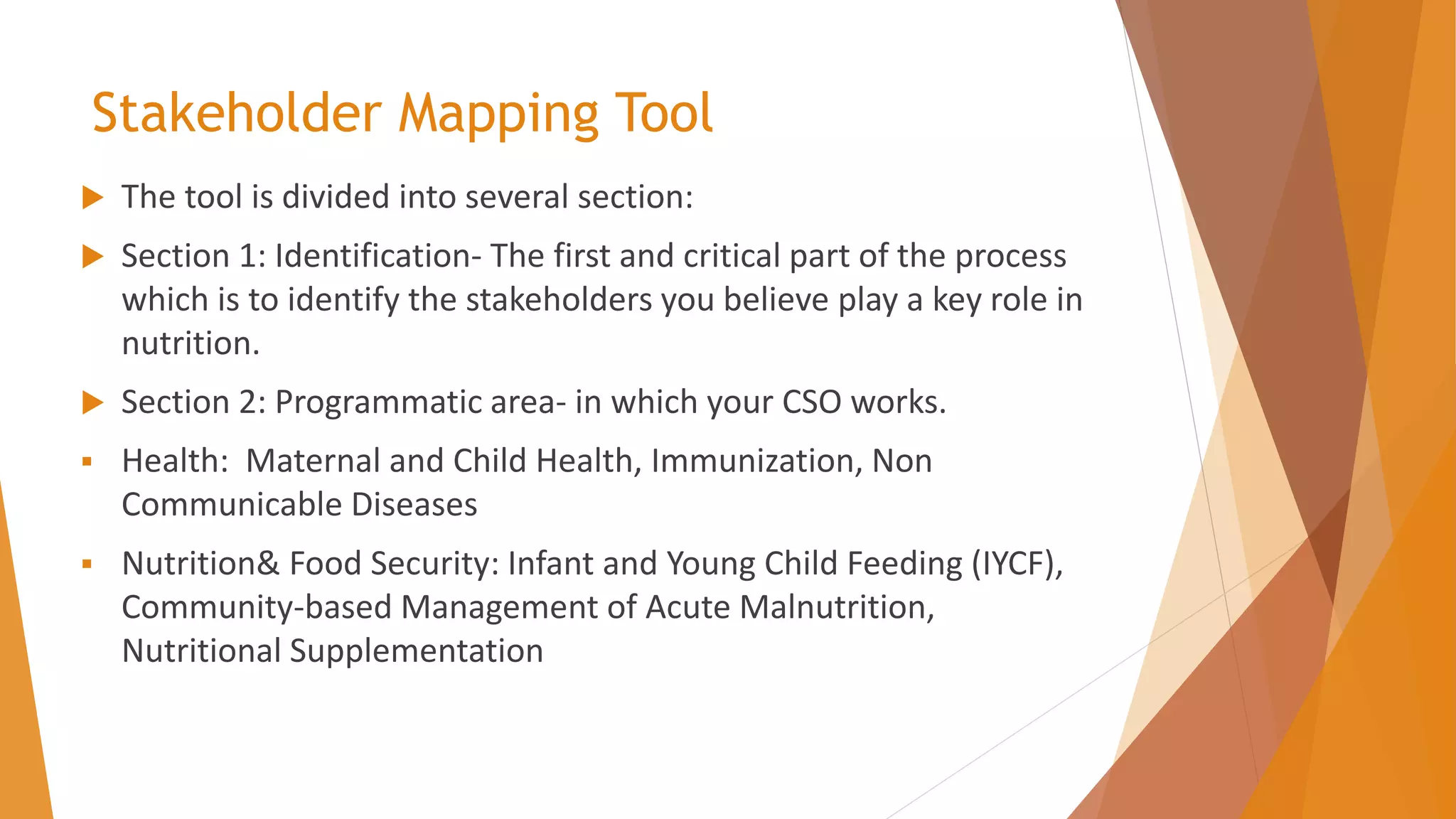 Stakeholder Mapping Tool
 The tool is divided into several section:
 Section 1: Identification- The first and critical part of the process
which is to identify the stakeholders you believe play a key role in
nutrition.
 Section 2: Programmatic area- in which your CSO works.
▪ Health: Maternal and Child Health, Immunization, Non
Communicable Diseases
▪ Nutrition& Food Security: Infant and Young Child Feeding (IYCF),
Community-based Management of Acute Malnutrition,
Nutritional Supplementation
 