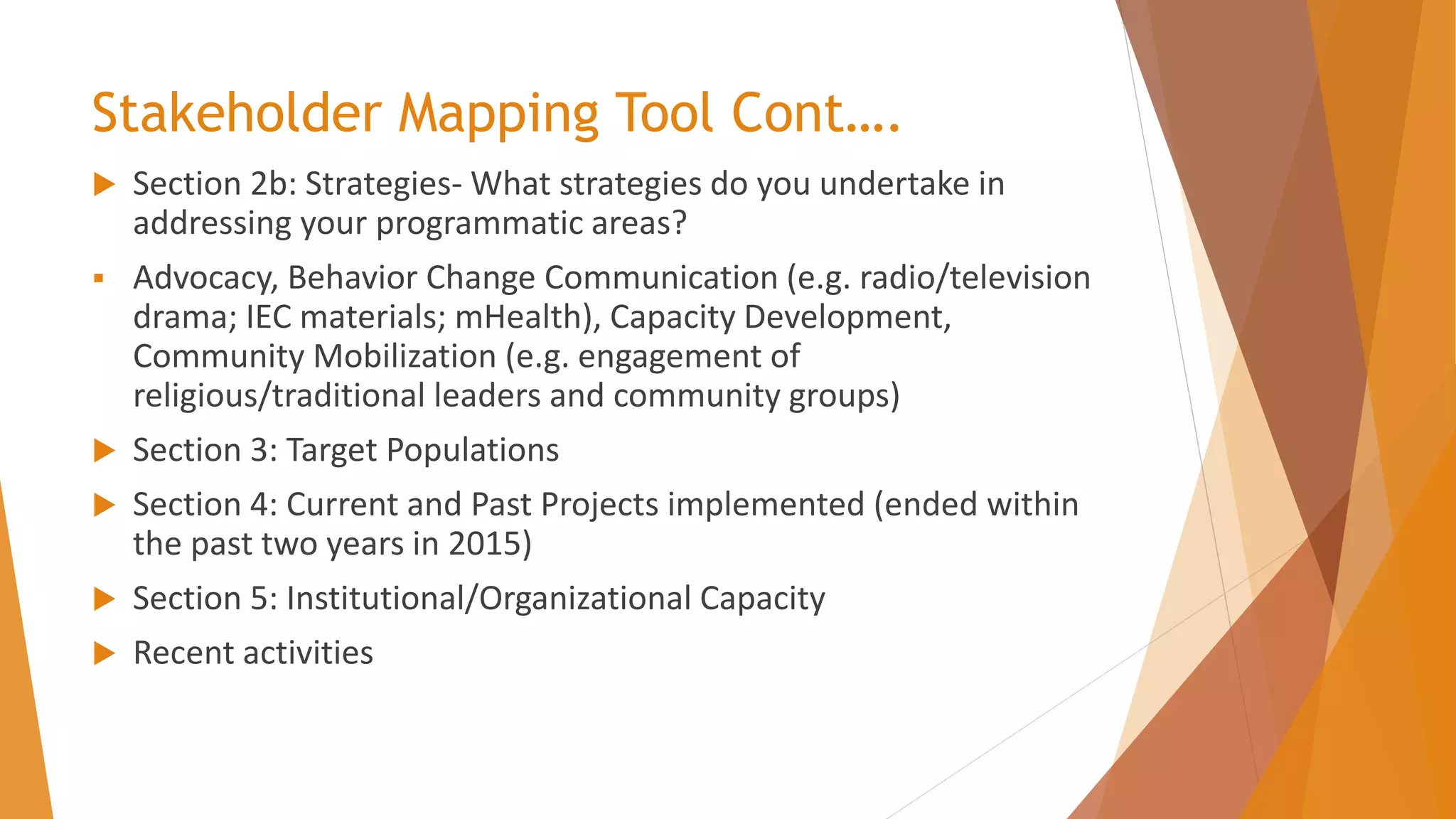 Stakeholder Mapping Tool Cont….
 Section 2b: Strategies- What strategies do you undertake in
addressing your programmatic areas?
▪ Advocacy, Behavior Change Communication (e.g. radio/television
drama; IEC materials; mHealth), Capacity Development,
Community Mobilization (e.g. engagement of
religious/traditional leaders and community groups)
 Section 3: Target Populations
 Section 4: Current and Past Projects implemented (ended within
the past two years in 2015)
 Section 5: Institutional/Organizational Capacity
 Recent activities
 