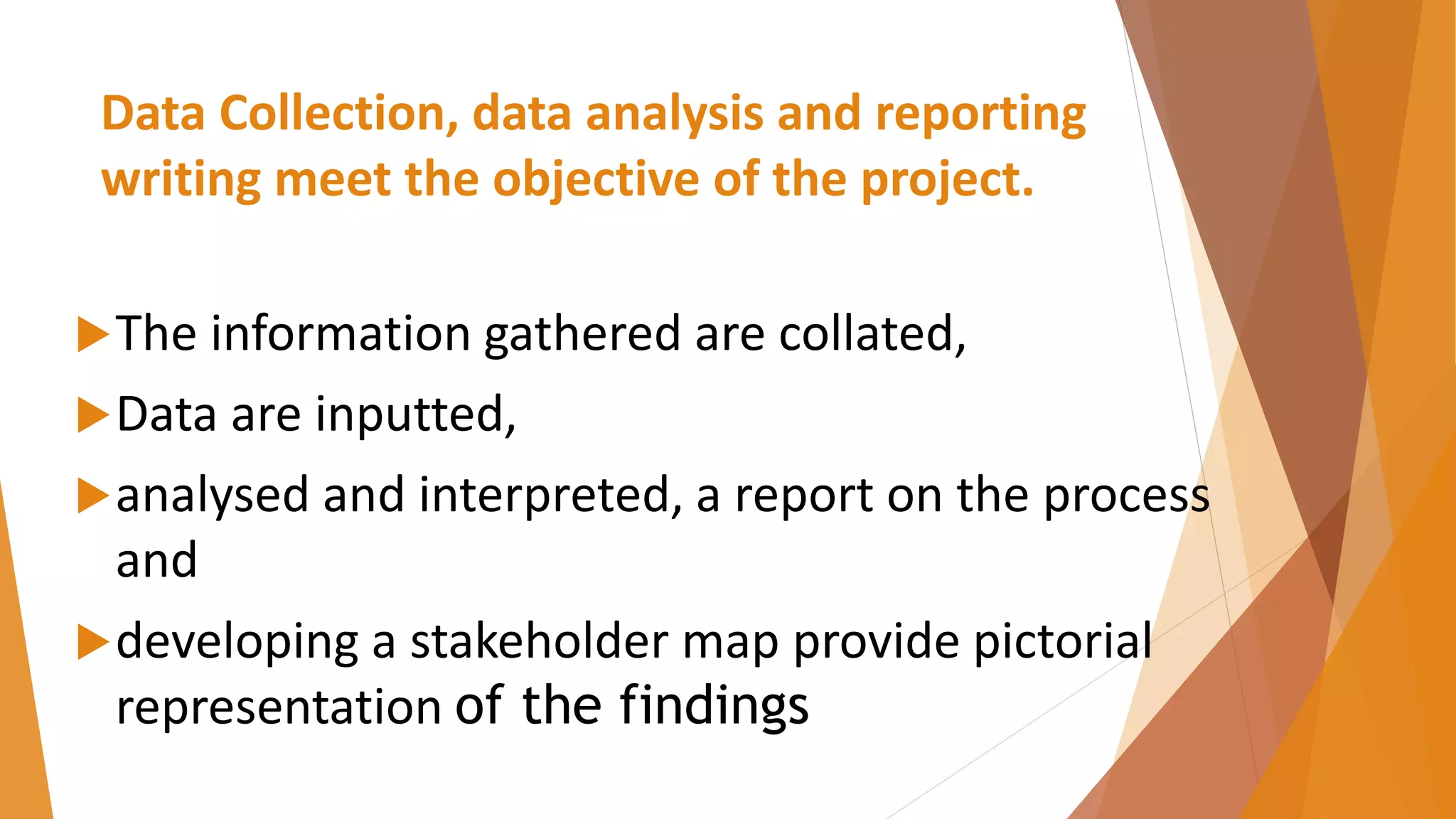 Data Collection, data analysis and reporting
writing meet the objective of the project.
The information gathered are collated,
Data are inputted,
analysed and interpreted, a report on the process
and
developing a stakeholder map provide pictorial
representation of the findings
 