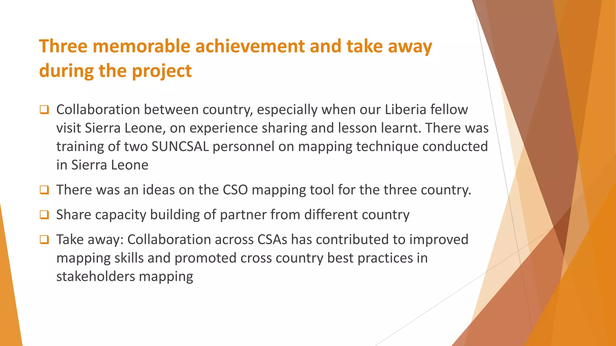 Three memorable achievement and take away
during the project
 Collaboration between country, especially when our Liberia fellow
visit Sierra Leone, on experience sharing and lesson learnt. There was
training of two SUNCSAL personnel on mapping technique conducted
in Sierra Leone
 There was an ideas on the CSO mapping tool for the three country.
 Share capacity building of partner from different country
 Take away: Collaboration across CSAs has contributed to improved
mapping skills and promoted cross country best practices in
stakeholders mapping
 