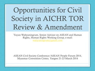 Opportunities for Civil
Society in AICHR TOR
Review & Amendment
Yuyun Wahyuningrum, Senior Advisor on ASEAN and Human
Rights, Human Rights Working Group, e-mail:
wahyuningrum@gmail.com
ASEAN Civil Society Conference/ASEAN People Forum 2014,
Myanmar Convention Center, Yangon 21-23 March 2014
 