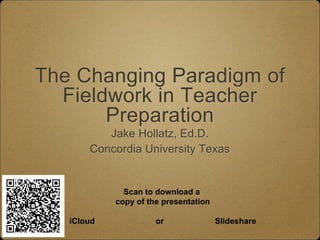 The Changing Paradigm of 
Fieldwork in Teacher 
Preparation 
Jake Hollatz, Ed.D. 
Concordia University Texas 
Scan to download a 
copy of the presentation 
iCloud or Slideshare 
 