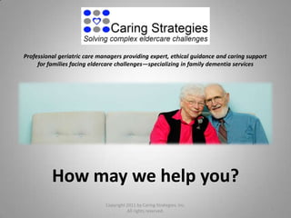 Professional geriatric care managers providing expert, ethical guidance and caring support
     for families facing eldercare challenges—specializing in family dementia services




          How may we help you?
                              Copyright 2011 by Caring Strategies, Inc.
                                                                                             1
                                        All rights reserved.
 