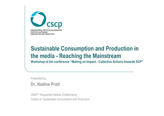Sustainable Consumption and Production in
the media - Reaching the Mainstream
Workshop at the conference “Making an Impact - Collective Actions towards SCP”



Presented by:

Dr. Nadine Pratt

UNEP / Wuppertal Institute Collaborating
Centre on Sustainable Consumption and Production
 