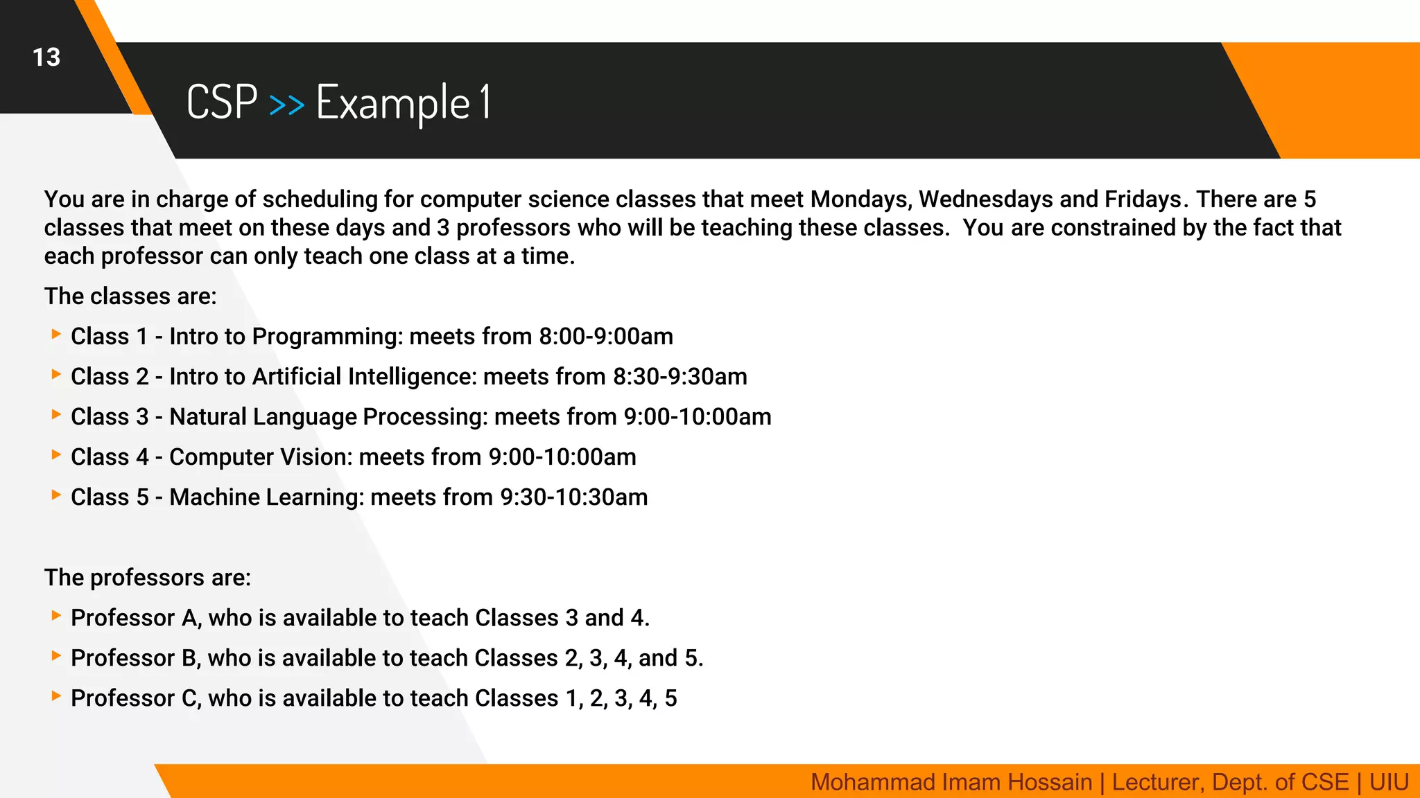 CSP >> Example 1
You are in charge of scheduling for computer science classes that meet Mondays, Wednesdays and Fridays. There are 5
classes that meet on these days and 3 professors who will be teaching these classes. You are constrained by the fact that
each professor can only teach one class at a time.
The classes are:
▸Class 1 - Intro to Programming: meets from 8:00-9:00am
▸Class 2 - Intro to Artificial Intelligence: meets from 8:30-9:30am
▸Class 3 - Natural Language Processing: meets from 9:00-10:00am
▸Class 4 - Computer Vision: meets from 9:00-10:00am
▸Class 5 - Machine Learning: meets from 9:30-10:30am
The professors are:
▸Professor A, who is available to teach Classes 3 and 4.
▸Professor B, who is available to teach Classes 2, 3, 4, and 5.
▸Professor C, who is available to teach Classes 1, 2, 3, 4, 5
13
Mohammad Imam Hossain | Lecturer, Dept. of CSE | UIU
 