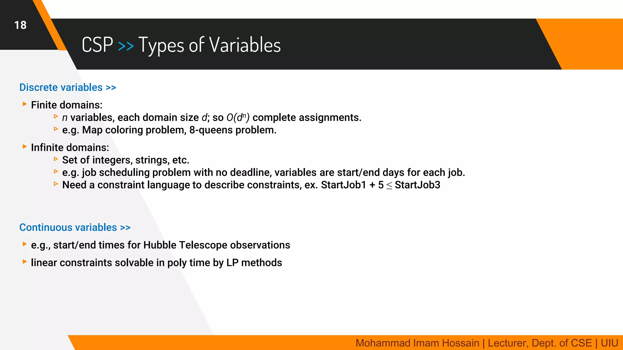 CSP >> Types of Variables
Discrete variables >>
▸Finite domains:
▹n variables, each domain size d; so O(dn) complete assignments.
▹e.g. Map coloring problem, 8-queens problem.
▸Infinite domains:
▹Set of integers, strings, etc.
▹e.g. job scheduling problem with no deadline, variables are start/end days for each job.
▹Need a constraint language to describe constraints, ex. StartJob1 + 5 ≤ StartJob3
Continuous variables >>
▸e.g., start/end times for Hubble Telescope observations
▸linear constraints solvable in poly time by LP methods
18
Mohammad Imam Hossain | Lecturer, Dept. of CSE | UIU
 
