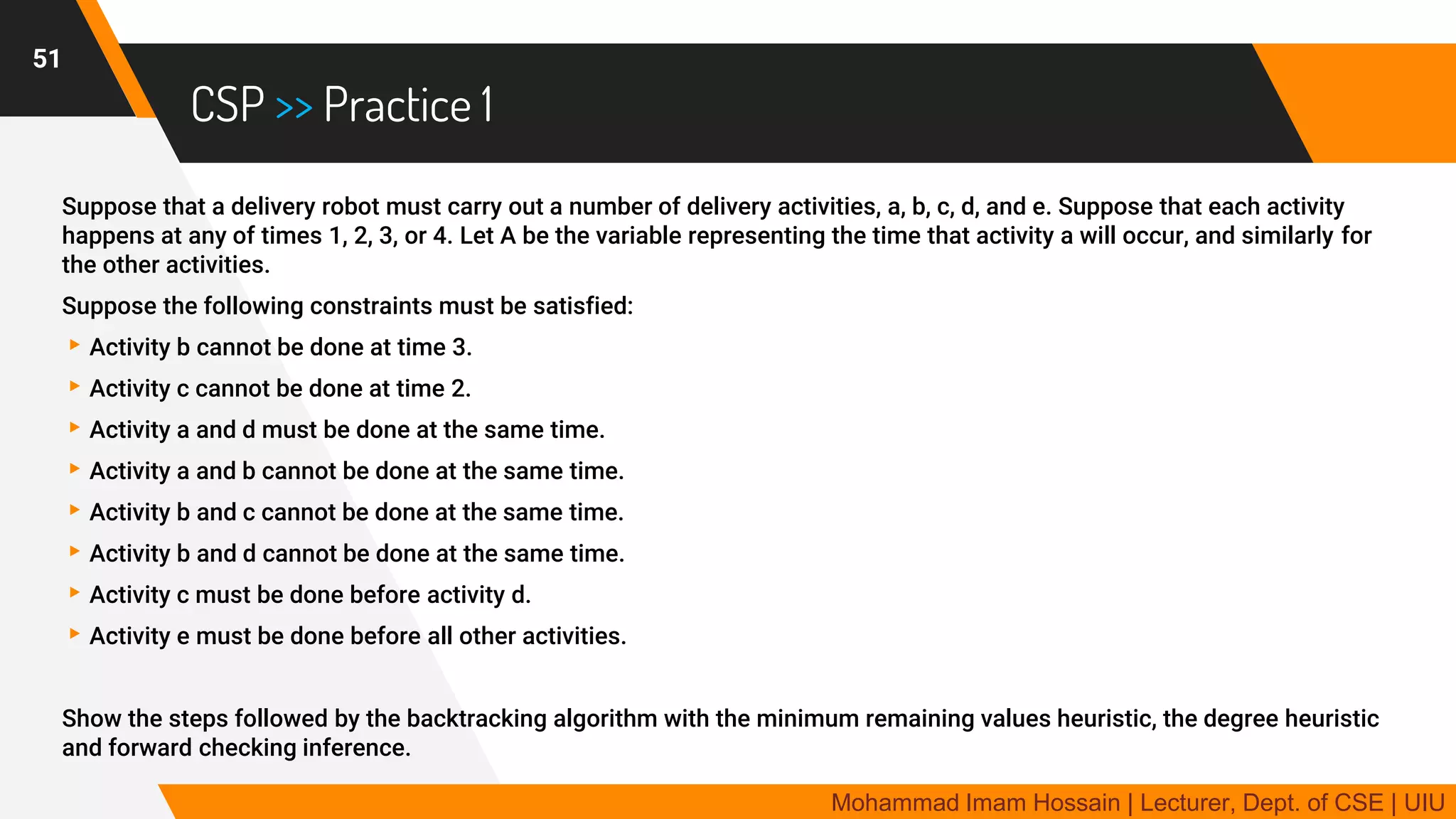 CSP >> Practice 1
Suppose that a delivery robot must carry out a number of delivery activities, a, b, c, d, and e. Suppose that each activity
happens at any of times 1, 2, 3, or 4. Let A be the variable representing the time that activity a will occur, and similarly for
the other activities.
Suppose the following constraints must be satisfied:
▸Activity b cannot be done at time 3.
▸Activity c cannot be done at time 2.
▸Activity a and d must be done at the same time.
▸Activity a and b cannot be done at the same time.
▸Activity b and c cannot be done at the same time.
▸Activity b and d cannot be done at the same time.
▸Activity c must be done before activity d.
▸Activity e must be done before all other activities.
Show the steps followed by the backtracking algorithm with the minimum remaining values heuristic, the degree heuristic
and forward checking inference.
51
Mohammad Imam Hossain | Lecturer, Dept. of CSE | UIU
 