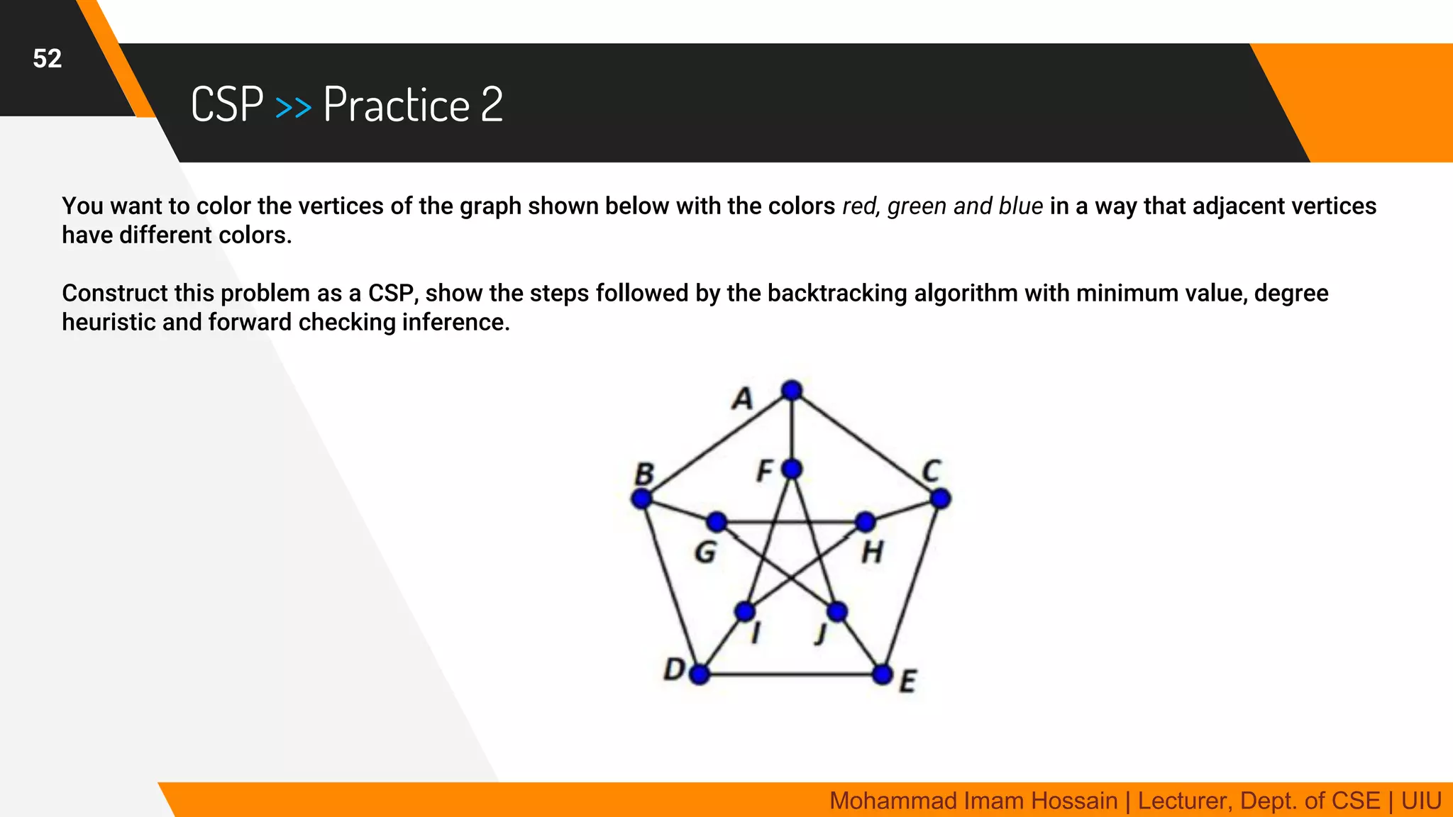 CSP >> Practice 2
You want to color the vertices of the graph shown below with the colors red, green and blue in a way that adjacent vertices
have different colors.
Construct this problem as a CSP, show the steps followed by the backtracking algorithm with minimum value, degree
heuristic and forward checking inference.
52
Mohammad Imam Hossain | Lecturer, Dept. of CSE | UIU
 