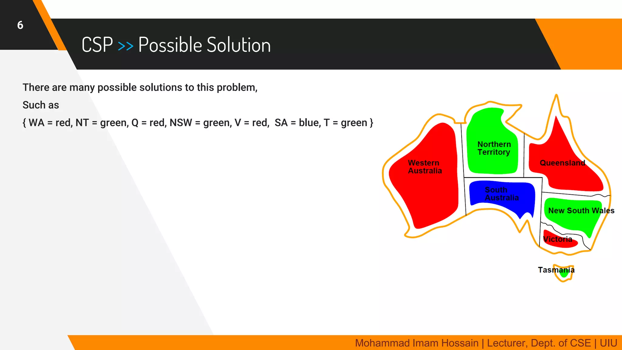CSP >> Possible Solution
There are many possible solutions to this problem,
Such as
{ WA = red, NT = green, Q = red, NSW = green, V = red, SA = blue, T = green }
6
Mohammad Imam Hossain | Lecturer, Dept. of CSE | UIU
 