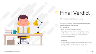 © 2020 techrev.us All rights reserved. P A G E 8
Final Verdict
CSP is an optional added layer of security.
This comes at the cost of possibly breaking things and
making debugging more difficult
It’s a great fit for:
- Bank, government, institution sites
- Larger Organization where security is top priority
- Organizations at highest risk of targeted attacks
- Already hacked websites
Reference:
- 1. https://blog.jscrambler.com/an-introduction-to-csp/
2. https://github.com/frux/express-csp-header
 