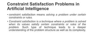 Constraint Satisfaction Problems in
Artificial Intelligence
• constraint satisfaction means solving a problem under certain
constraints or rules.
• Constraint satisfaction is a technique where a problem is solved
when its values satisfy certain constraints or rules of the
problem. Such type of technique leads to a deeper
understanding of the problem structure as well as its complexity.
 