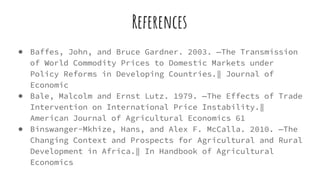 References
● Baffes, John, and Bruce Gardner. 2003. ―The Transmission
of World Commodity Prices to Domestic Markets under
Policy Reforms in Developing Countries.‖ Journal of
Economic
● Bale, Malcolm and Ernst Lutz. 1979. ―The Effects of Trade
Intervention on International Price Instability.‖
American Journal of Agricultural Economics 61
● Binswanger-Mkhize, Hans, and Alex F. McCalla. 2010. ―The
Changing Context and Prospects for Agricultural and Rural
Development in Africa.‖ In Handbook of Agricultural
Economics
 