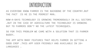 INTRODUCTION
AS EVERYONE KNOW FARMER IS THE BACKBONE OF THE COUNTRY.BUT
THE FACT IS HE IS THE POOREST MAN.
NOW-A-DAYS TECHNOLOGY IS GROWING TREMENDOUSLY IN ALL SECTORS
.BUT IN THE CASE OF AGRICULTURE THE TECHNOLOGY IS GROWING
BUT TO FARMERS DON’T NO THE LATEST TECHNIQUES.
SO FOR THIS PROBLEM WE CAME WITH A SOLUTION THAT IS FARMER
BUDDY.
THE APP WITH MANY FEATURES THAT HELPS FARMER IN GETTING A
GOOD CROP .THIS APP USER FRIENDLY AND AVAILABLE IN 20+
LANGUAGES .
 