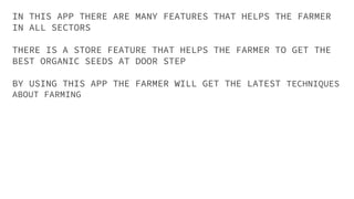 IN THIS APP THERE ARE MANY FEATURES THAT HELPS THE FARMER
IN ALL SECTORS
THERE IS A STORE FEATURE THAT HELPS THE FARMER TO GET THE
BEST ORGANIC SEEDS AT DOOR STEP
BY USING THIS APP THE FARMER WILL GET THE LATEST TECHNIQUES
ABOUT FARMING
 