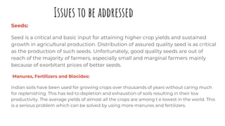 Issues to be addressed
Seeds:
Seed is a critical and basic input for attaining higher crop yields and sustained
growth in agricultural production. Distribution of assured quality seed is as critical
as the production of such seeds. Unfortunately, good quality seeds are out of
reach of the majority of farmers, especially small and marginal farmers mainly
because of exorbitant prices of better seeds.
Manures, Fertilizers and Biocides:
Indian soils have been used for growing crops over thousands of years without caring much
for replenishing. This has led to depletion and exhaustion of soils resulting in their low
productivity. The average yields of almost all the crops are among t e lowest in the world. This
is a serious problem which can be solved by using more manures and fertilizers.
 