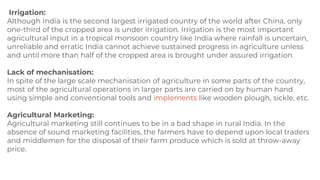 Irrigation:
Although India is the second largest irrigated country of the world after China, only
one-third of the cropped area is under irrigation. Irrigation is the most important
agricultural input in a tropical monsoon country like India where rainfall is uncertain,
unreliable and erratic India cannot achieve sustained progress in agriculture unless
and until more than half of the cropped area is brought under assured irrigation.
Lack of mechanisation:
In spite of the large scale mechanisation of agriculture in some parts of the country,
most of the agricultural operations in larger parts are carried on by human hand
using simple and conventional tools and implements like wooden plough, sickle, etc.
Agricultural Marketing:
Agricultural marketing still continues to be in a bad shape in rural India. In the
absence of sound marketing facilities, the farmers have to depend upon local traders
and middlemen for the disposal of their farm produce which is sold at throw-away
price.
 