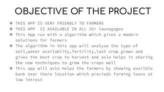 OBJECTIVE OF THE PROJECT
❖ THIS APP IS VERY FRIENDLY TO FARMERS
❖ THIS APP IS AVAILABLE IN ALL 20+ launagages
❖ This App run with a algorithm which gives a modern
solutions for farmers
❖ The algorithm in this app will analyse the type of
soil,water availablity,fertility,last crop grown and
gives the best crop to harvest and aslo helps in sharing
the new techniques to grow the crops well
❖ This app will aslo helps the farmers by showing availble
bank near there location which provieds farming loans at
low intrest
 