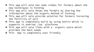 ❖ This app will aslo has some viedos for farmers about the
new techniques in farming
❖ This app will aslo helps the farmers by sharing the
information about the organic method of farming
❖ This app will aslo provide solution for farmers incresing
the fertility of soil
❖ This app is completely bulit by using kotlin which is
supports in andriod ,ios platforms
❖ This app will aslo links with a organic store which
provides the best seeds
❖ This App is completely user friendly
 