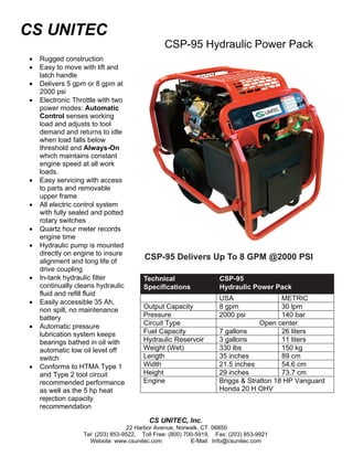 CS UNITEC
                                               CSP-95 Hydraulic Power Pack
•   Rugged construction
•   Easy to move with lift and
    latch handle
•   Delivers 5 gpm or 8 gpm at
    2000 psi
•   Electronic Throttle with two
    power modes: Automatic
    Control senses working
    load and adjusts to tool
    demand and returns to idle
    when load falls below
    threshold and Always-On
    which maintains constant
    engine speed at all work
    loads.
•   Easy servicing with access
    to parts and removable
    upper frame
•   All electric control system
    with fully sealed and potted
    rotary switches
•   Quartz hour meter records
    engine time
•   Hydraulic pump is mounted
    directly on engine to insure
    alignment and long life of
                                        CSP-95 Delivers Up To 8 GPM @2000 PSI
    drive coupling
•   In-tank hydraulic filter           Technical                   CSP-95
    continually cleans hydraulic       Specifications              Hydraulic Power Pack
    fluid and refill fluid
                                                                   USA                 METRIC
•   Easily accessible 35 Ah,
    non spill, no maintenance          Output Capacity             8 gpm               30 lpm
    battery                            Pressure                    2000 psi            140 bar
•   Automatic pressure                 Circuit Type                             Open center
    lubrication system keeps           Fuel Capacity               7 gallons           26 liters
    bearings bathed in oil with        Hydraulic Reservoir         3 gallons           11 liters
    automatic low oil level off        Weight (Wet)                330 lbs             150 kg
    switch                             Length                      35 inches           89 cm
•   Conforms to HTMA Type 1            Width                       21.5 inches         54.6 cm
    and Type 2 tool circuit            Height                      29 inches           73.7 cm
    recommended performance            Engine                      Briggs & Stratton 18 HP Vanguard
    as well as the 5 hp heat                                       Honda 20 H OHV
    rejection capacity
    recommendation

                                         CS UNITEC, Inc.
                                  22 Harbor Avenue, Norwalk, CT 06850
                  Tel: (203) 853-9522, Toll Free: (800) 700-5919, Fax: (203) 853-9921
                    Website: www.csunitec.com             E-Mail: Info@csunitec.com
 