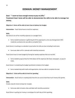 10 
DOMAIN: MONEY MANAGEMENT 
 
Goal:  “ I want to have enough money to pay my bills.” 
Treatment Goal: Sonia will be able to demonstrate the skills to be able to manage her 
money. 
 
Objective 1: Sonia will be able to learn how to balance her budget. 
 
Intervention:  Teach Sonia how to track her expenses. 
 
Skills: 
Ask Sonia to list all her monthly expenses on a budget form. 
 
• Sonia needed assistance in gathering all of her paperwork as she was disorganized. With 
moderate assistance she was able to complete form. 
 
Assist Sonia in marking on a calendar to post when her bills are due including $ and name. 
 
• Sonia was able to fill in calendar with stand by assistance. 
 
Teach Sonia how to make budget by having her weekly expenses that are not bills. 
 
• Sonia needed cuing to help her think about all the expenses like food, newspaper, co‐pay on 
meds. 
 
Assist Sonia in completing the budget worksheet to balance her budget. 
 
• Sonia needed help with math and organization, but was able to complete the task. 
 
Objective 2:  Sonia will be able to track her spending. 
 
Intervention:  Assist Sonia in creating tools that she can use to track how much money she spends. 
 
Skills: 
Create a box for Sonia to keep her receipts. 
 
• Sonia was able to locate a box and label with stand by assistance. 
 
Assist Sonia in putting her money in envelopes for each day to limit spending. 
 