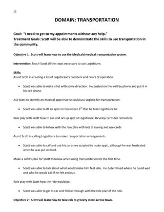 12 
DOMAIN: TRANSPORTATION 
 
Goal:  “I need to get to my appointments without any help.” 
Treatment Goals: Scott will be able to demonstrate the skills to use transportation in 
the community. 
 
Objective 1:  Scott will learn how to use the Medicaid medical transportation system. 
 
Intervention: Teach Scott all the steps necessary to use Logisticare. 
 
Skills: 
Assist Scott in creating a list of Logisticare’s numbers and hours of operation. 
 
• Scott was able to make a list with some direction.  He posted on the wall by phone and put it in 
his cell phone. 
 
Ask Scott to identify on Medical appt that he could use Logistic for transportation. 
 
• Scott was able to ID an appt on December 3rd
 that he take Logisticare to. 
 
Role play with Scott how to call and set up appt at Logisticare. Develop cards for reminders. 
 
• Scott was able to follow with the role play with lots of cueing and use cards 
 
Assist Scott in calling Logisticare to make transportation arrangements. 
 
• Scott was able to call and use his cards we scripted to make appt., although he was frustrated 
when he was put on hold. 
 
Make a safety plan for Scott to follow when using transportation for the first time. 
 
• Scott was able to talk about what would make him feel safe.  He determined where he could wait 
and who he would call if he felt anxious. 
 
Role play with Scott how the ride would go. 
 
• Scott was able to get in car and follow through with the role play of the ride. 
 
Objective 2:  Scott will learn how to take cab to grocery store across town. 
 