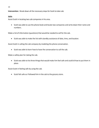 13 
Intervention:  Break down all the necessary steps for Scott to take cab. 
 
Skills 
Assist Scott in locating two cab companies in his area. 
 
• Scott was able to use the phone book and locate two companies and write down their name and 
numbers. 
 
Make a list of information (questions) that would be needed to call for the cab. 
 
• Scott was able to make the list with standby assistance of date, time, and location. 
 
Assist Scott in calling the cab company by modeling the phone conversation. 
 
• Scott was able to learn how to have the conversation to call the cab.   
 
Make a safety plan for taking the cab. 
 
• Scott was able to list three things that would make him feel safe and could id how to put them in 
place. 
 
Assist Scott in feeling safe by using the cab. 
 
• Scott felt safe as I followed him in the cab to the grocery store. 
 
 
 
 
 
 
 
 