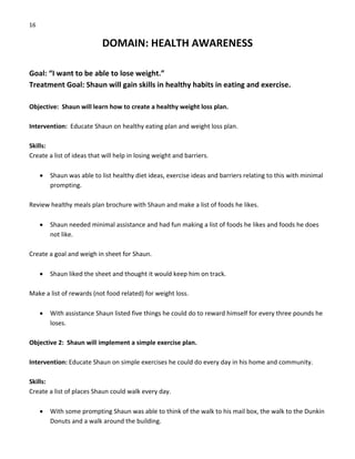 16 
DOMAIN: HEALTH AWARENESS 
 
Goal: “I want to be able to lose weight.” 
Treatment Goal: Shaun will gain skills in healthy habits in eating and exercise. 
 
Objective:  Shaun will learn how to create a healthy weight loss plan. 
 
Intervention:  Educate Shaun on healthy eating plan and weight loss plan. 
 
Skills: 
Create a list of ideas that will help in losing weight and barriers. 
 
• Shaun was able to list healthy diet ideas, exercise ideas and barriers relating to this with minimal 
prompting. 
 
Review healthy meals plan brochure with Shaun and make a list of foods he likes. 
 
• Shaun needed minimal assistance and had fun making a list of foods he likes and foods he does 
not like. 
 
Create a goal and weigh in sheet for Shaun. 
 
• Shaun liked the sheet and thought it would keep him on track. 
 
Make a list of rewards (not food related) for weight loss. 
 
• With assistance Shaun listed five things he could do to reward himself for every three pounds he 
loses. 
 
Objective 2:  Shaun will implement a simple exercise plan. 
 
Intervention: Educate Shaun on simple exercises he could do every day in his home and community. 
 
Skills: 
Create a list of places Shaun could walk every day. 
 
• With some prompting Shaun was able to think of the walk to his mail box, the walk to the Dunkin 
Donuts and a walk around the building. 
 
 