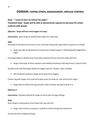 18 
DOMAIN: COPING STRESS, MANAGEMENT, IMPULSE CONTROL 
 
Goal:  “ I want to learn to control my anger.” 
Treatment Goal:  Sergio will be able to demonstrate capacity to decrease his verbal 
outburst with people. 
 
Objective:  Sergio will learn what triggers his anger. 
 
Intervention:  Assist Sergio to identify what makes him really mad. 
 
Skills: 
Ask Sergio to talk about three times he can remember being really angry which has got him in trouble. 
 
• Sergio was able to talk about the situations but needed support in identifying what triggered his 
anger.  
 
Encourage Sergio to identify three times when someone did not control his anger with him. 
 
• Sergio could easily ID these situations and needed prompting to talk about how it made him feel. 
 
Develop cards that help Sergio identify his triggers (person, situation, place, feelings). 
 
• With moderate assistance Sergio wrote down three triggers. 
 
Create a log with Sergio so he could write down when he thinks he “lost control of his anger.” 
 
• Sergio liked the idea of the log and with a daily reminder was able to write in it. 
 
Objective 2: 
 
Intervention:  Develop methods for Sergio to use to calm his angry feelings. 
 
Skills: 
Assist Sergio in writing down three things that may calm him. 
 
• Sergio, with minimum assistance, could think of three things that calmed him. 
 
Practice the three things with Sergio. 
 
 