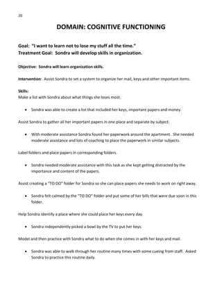 20 
DOMAIN: COGNITIVE FUNCTIONING 
 
Goal:  “I want to learn not to lose my stuff all the time.” 
Treatment Goal:  Sondra will develop skills in organization. 
 
Objective:  Sondra will learn organization skills. 
 
Intervention:  Assist Sondra to set a system to organize her mail, keys and other important items. 
 
Skills: 
Make a list with Sondra about what things she loses most. 
 
• Sondra was able to create a list that included her keys, important papers and money. 
 
Assist Sondra to gather all her important papers in one place and separate by subject. 
 
• With moderate assistance Sondra found her paperwork around the apartment.  She needed 
moderate assistance and lots of coaching to place the paperwork in similar subjects. 
 
Label folders and place papers in corresponding folders. 
 
• Sondra needed moderate assistance with this task as she kept getting distracted by the 
importance and content of the papers. 
 
Assist creating a “TO DO” folder for Sondra so she can place papers she needs to work on right away. 
 
• Sondra felt calmed by the “TO DO” folder and put some of her bills that were due soon in this 
folder. 
 
Help Sondra identify a place where she could place her keys every day. 
 
• Sondra independently picked a bowl by the TV to put her keys. 
 
Model and then practice with Sondra what to do when she comes in with her keys and mail. 
 
• Sondra was able to walk through her routine many times with some cueing from staff.  Asked 
Sondra to practice this routine daily. 
 
 
 