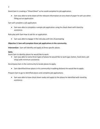 4 
Assist Sam in creating a “Cheat Sheet” so he could complete his job application. 
• Sam was able to write down all the relevant information on one sheet of paper he will use when 
filling out an application. 
Sam will complete a job application. 
• Sam was able to complete a sample job application using his cheat sheet with stand by 
assistance. 
Role play with Sam how to ask for an application. 
• Sam was able to engage in the role play with lots of prompting. 
Objective 3: Sam will complete three job applications in the community. 
Intervention:  Sam will identify and apply at three specific places. 
Skills: 
Assist Sam to identity places he would like to work. 
• Sam was able to name three types of places he would like to work (gas station, food store, pet 
shop) with minimum assistance. 
Accompany Sam in the community to locate places to apply. 
• Sam identified three places in his community in walking distance he would like to apply. 
Prepare Sam to go to identified places and complete job applications. 
• Sam was able to have cheat sheet ready and apply to the places he identified with stand by 
assistance. 
 
 
 
 