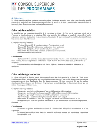 www.education.gouv.fr 3 juillet 2014
Page 3 sur 18
Architecture
La culture morale et civique comporte quatre dimensions, étroitement articulées entre elles : une dimension sensible
(culture de la sensibilité) ; une dimension normative (culture de la règle et du droit) ; une dimension cognitive (culture du
jugement) et une dimension pratique (culture de l’engagement).
Culture de la sensibilité
La sensibilité est une composante essentielle de la vie morale et civique : il n’y a pas de conscience morale qui ne
s’émeuve, ne s’enthousiasme ou ne s’indigne. Mais cette sensibilité doit s’éduquer et appelle le retour réflexif sur les
expressions premières des émotions et des sentiments, l’élucidation de leurs motifs ou leurs mobiles, leur identification,
leur mise en mots et leur discussion.
Compétences correspondantes
- S’estimer. Etre capable de prendre soin de soi. Avoir confiance en soi.
- Etre capable d’identifier et de nommer ses émotions et ses sentiments.
- Etre capable d’empathie. Savoir se mettre à la place des autres.
- Etre capable d’exprimer en les contrôlant ses émotions et ses sentiments.
- Se sentir membre d’une collectivité.
Connaissances
- Cette culture de la sensibilité morale et civique se construit et s’exerce à partir des situations concrètes de
la vie scolaire, mais aussi à partir de la confrontation avec la diversité des œuvres et des textes, et dans toutes les
disciplines.
- Acquisition du vocabulaire adapté en lien avec la capacité à identifier et nommer les émotions et les
sentiments.
Culture de la règle et du droit
La culture de la règle et du droit vise à faire acquérir le sens des règles au sein de la classe, de l’école ou de
l’établissement. Elle a pour finalité de faire comprendre comment, au sein d'une société démocratique, des valeurs
communes trouvent force d'application dans des règles communes. Elle tient compte du fait que les qualités
attendues des futurs citoyens sont destinées à s'exprimer dans un cadre juridique et réglementaire donné que ces
mêmes citoyens peuvent faire évoluer.
Compétences correspondantes
- Comprendre les principes et les valeurs d’une société humaniste et démocratique.
- Comprendre les raisons de l’obéissance aux règles et à la loi dans une société démocratique.
- Comprendre que la règle commune peut interdire, obliger mais aussi autoriser.
- Savoir participer à la définition de règles communes dans le cadre adéquat.
- Etre capable de conformer sa tenue, son langage et son attitude aux différents contextes de vie.
- Comprendre qu’il existe une gradation des sanctions et que la sanction est éducative (accompagnement,
réparation…).
Connaissances
- Connaître les grandes déclarations des droits de l’homme et les principes de la constitution de la Ve
République.
- Connaître la diversité de statut des textes normatifs (règlements, chartes, lois, constitution, conventions
internationales, etc.).
 