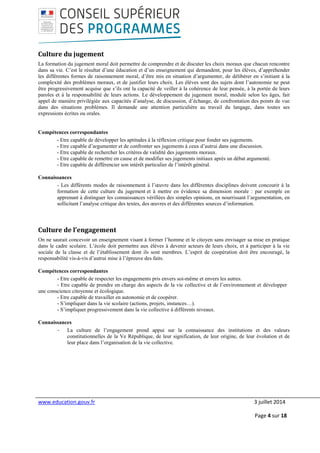www.education.gouv.fr 3 juillet 2014
Page 4 sur 18
Culture du jugement
La formation du jugement moral doit permettre de comprendre et de discuter les choix moraux que chacun rencontre
dans sa vie. C’est le résultat d’une éducation et d’un enseignement qui demandent, pour les élèves, d’appréhender
les différentes formes de raisonnement moral, d’être mis en situation d’argumenter, de délibérer en s’initiant à la
complexité des problèmes moraux, et de justifier leurs choix. Les élèves sont des sujets dont l’autonomie ne peut
être progressivement acquise que s’ils ont la capacité de veiller à la cohérence de leur pensée, à la portée de leurs
paroles et à la responsabilité de leurs actions. Le développement du jugement moral, modulé selon les âges, fait
appel de manière privilégiée aux capacités d’analyse, de discussion, d’échange, de confrontation des points de vue
dans des situations problèmes. Il demande une attention particulière au travail du langage, dans toutes ses
expressions écrites ou orales.
Compétences correspondantes
- Etre capable de développer les aptitudes à la réflexion critique pour fonder ses jugements.
- Etre capable d’argumenter et de confronter ses jugements à ceux d’autrui dans une discussion.
- Etre capable de rechercher les critères de validité des jugements moraux.
- Etre capable de remettre en cause et de modifier ses jugements initiaux après un débat argumenté.
- Etre capable de différencier son intérêt particulier de l’intérêt général.
Connaissances
- Les différents modes de raisonnement à l’œuvre dans les différentes disciplines doivent concourir à la
formation de cette culture du jugement et à mettre en évidence sa dimension morale : par exemple en
apprenant à distinguer les connaissances vérifiées des simples opinions, en nourrissant l’argumentation, en
sollicitant l’analyse critique des textes, des œuvres et des différentes sources d’information.
Culture de l’engagement
On ne saurait concevoir un enseignement visant à former l’homme et le citoyen sans envisager sa mise en pratique
dans le cadre scolaire. L’école doit permettre aux élèves à devenir acteurs de leurs choix, et à participer à la vie
sociale de la classe et de l’établissement dont ils sont membres. L’esprit de coopération doit être encouragé, la
responsabilité vis-à-vis d’autrui mise à l’épreuve des faits.
Compétences correspondantes
- Etre capable de respecter les engagements pris envers soi-même et envers les autres.
- Etre capable de prendre en charge des aspects de la vie collective et de l’environnement et développer
une conscience citoyenne et écologique.
- Etre capable de travailler en autonomie et de coopérer.
- S’impliquer dans la vie scolaire (actions, projets, instances…).
- S’impliquer progressivement dans la vie collective à différents niveaux.
Connaissances
- La culture de l’engagement prend appui sur la connaissance des institutions et des valeurs
constitutionnelles de la Ve République, de leur signification, de leur origine, de leur évolution et de
leur place dans l’organisation de la vie collective.
 