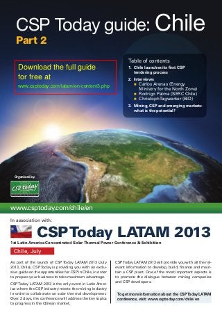 Organised by:
As part of the launch of CSP Today LATAM 2013 (July
2013, Chile), CSPToday is providing you with an exclu-
sive guide on the opportunities for CSP in Chile, in order
to prepare your business to take maximum advantage.
CSPToday LATAM 2013 is the only event in Latin Amer-
ica where the CSP industry meets the mining industry
in order to collaborate on solar thermal development.
Over 2 days, the conference will address the key topics
to progress in the Chilean market.
CSPToday LATAM 2013 will provide you with all the rel-
evant information to develop, build, finance and main-
tain a CSP plant. One of the most important aspects is
to promote the dialogue between mining companies
and CSP developers.
Chile, July
www.csptoday.com/chile/en
1st Latin America Concentrated SolarThermal Power Conference & Exhibition
To get more information about the CSPToday LATAM
conference, visit: www.csptoday.com/chile/en
B U S I N E S S I N T E L L I G E N C E
In association with:
CSPToday LATAM 2013
CSP Today guide: Chile
Part 2
Table of contents
1.	 Chile launches its first CSP
tendering process
2.	 Interviews
n		 Carlos Arenas (Energy
Ministry for the North Zone)
n		 Rodrigo Palma (SERC Chile)
n		 ChristophTagwerker (BID)
3.	 Mining, CSP and emerging markets:
what is the potential?
Download the full guide
for free at
www.csptoday.com/latam/en-content3.php
 
