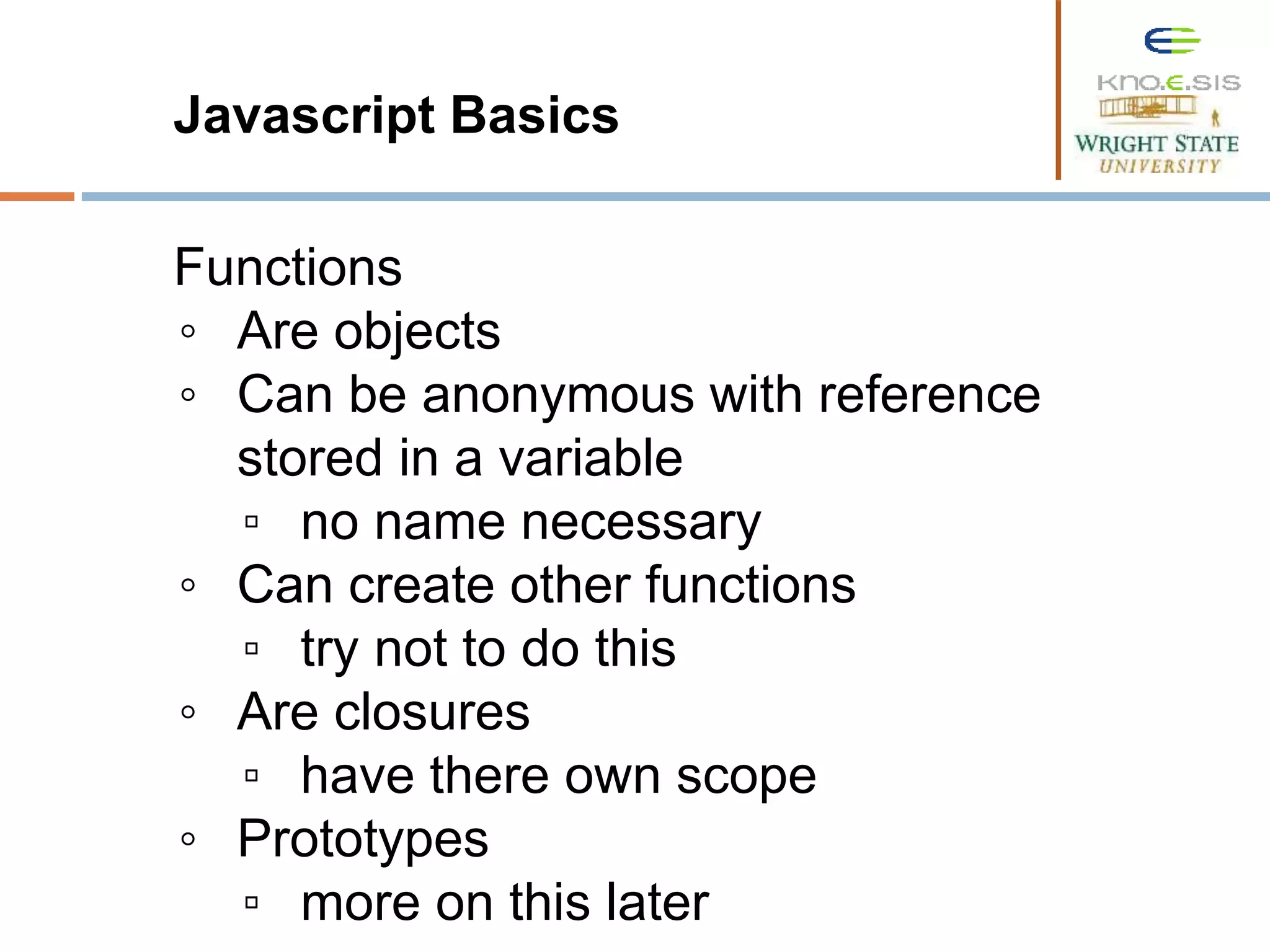 Javascript Basics Functions ◦ Are objects ◦ Can be anonymous with reference stored in a variable ▫ no name necessary ◦ Can create other functions ▫ try not to do this ◦ Are closures ▫ have there own scope ◦ Prototypes ▫ more on this later 