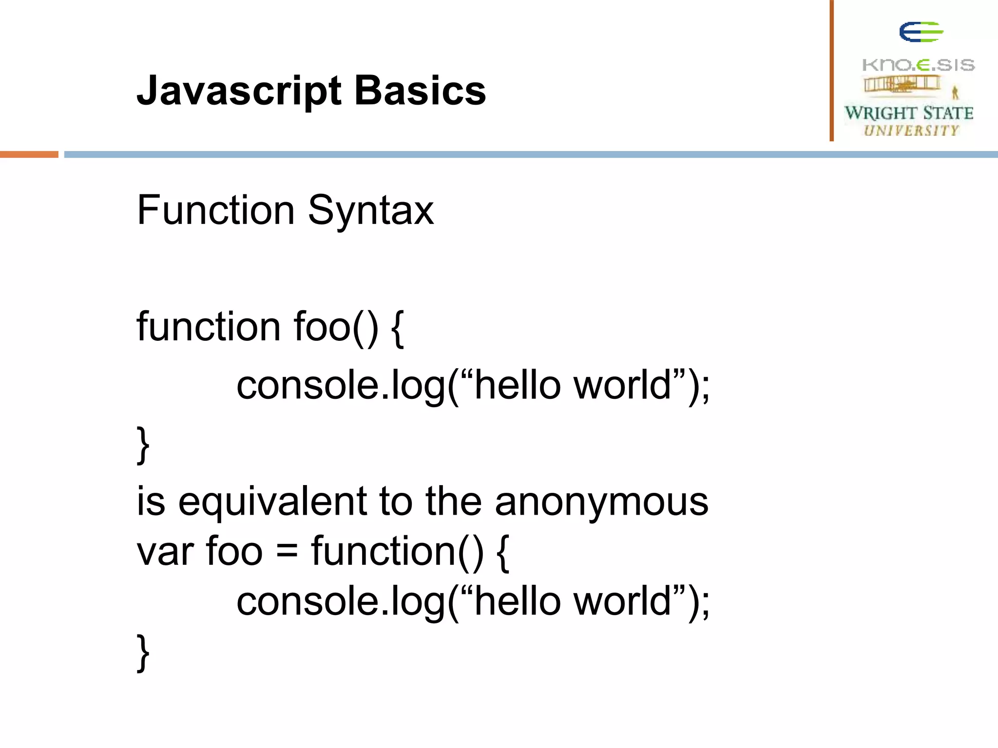 Javascript Basics Function Syntax function foo() { console.log(“hello world”); } is equivalent to the anonymous var foo = function() { console.log(“hello world”); } 