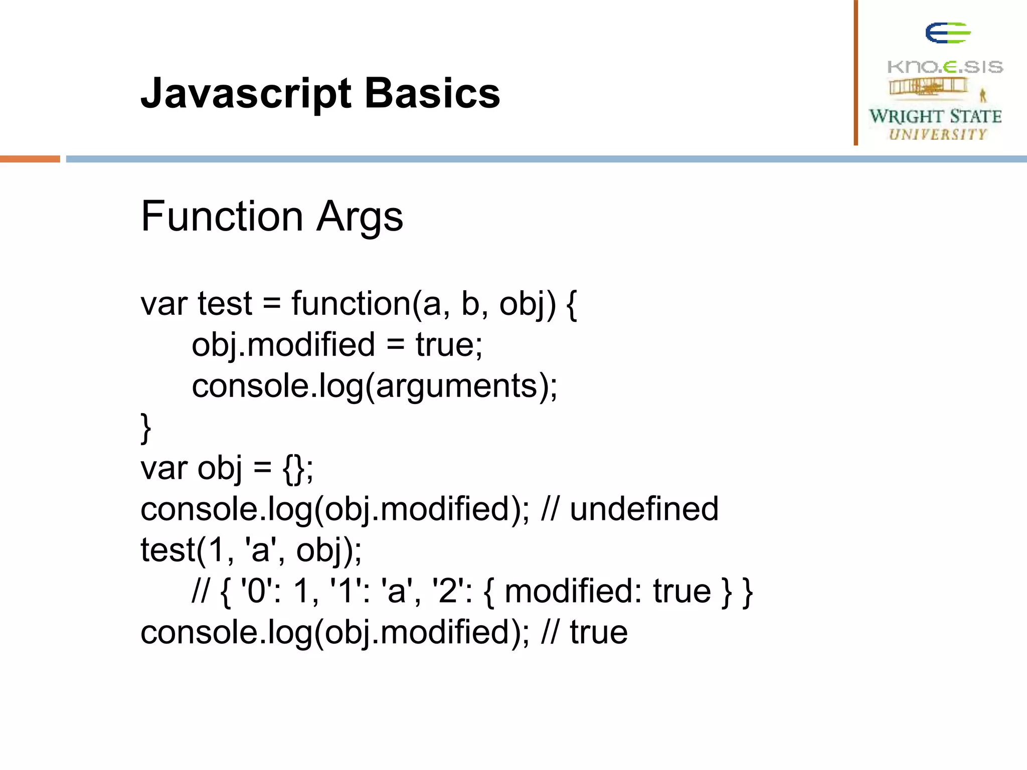 Javascript Basics Function Args var test = function(a, b, obj) { obj.modified = true; console.log(arguments); } var obj = {}; console.log(obj.modified); // undefined test(1, 'a', obj); // { '0': 1, '1': 'a', '2': { modified: true } } console.log(obj.modified); // true 