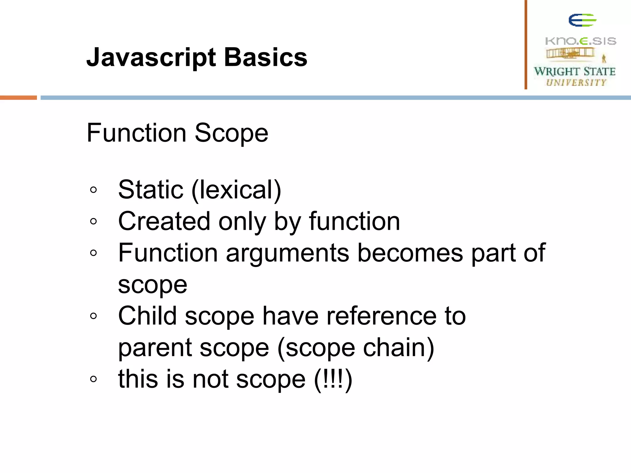 Javascript Basics Function Scope ◦ Static (lexical) ◦ Created only by function ◦ Function arguments becomes part of scope ◦ Child scope have reference to parent scope (scope chain) ◦ this is not scope (!!!) 