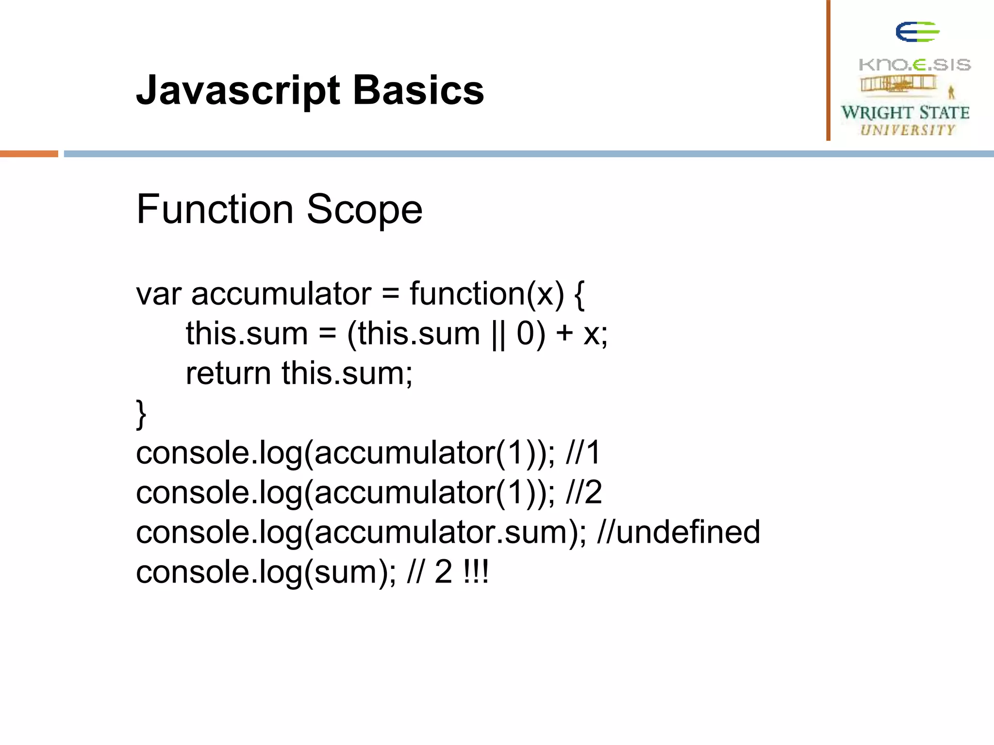 Javascript Basics Function Scope var accumulator = function(x) { this.sum = (this.sum || 0) + x; return this.sum; } console.log(accumulator(1)); //1 console.log(accumulator(1)); //2 console.log(accumulator.sum); //undefined console.log(sum); // 2 !!! 