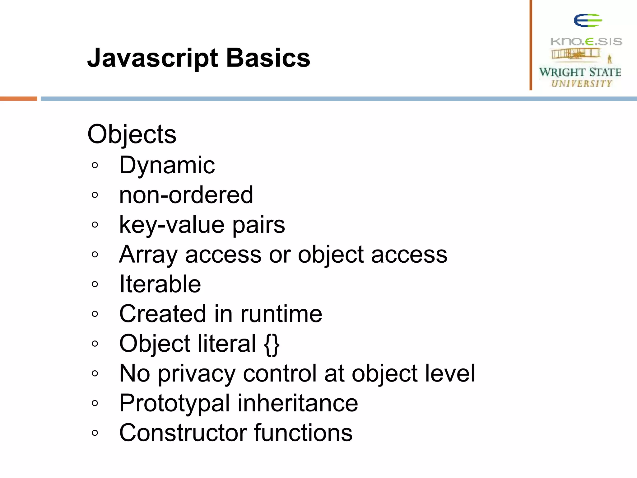 Javascript Basics Objects ◦ Dynamic ◦ non-ordered ◦ key-value pairs ◦ Array access or object access ◦ Iterable ◦ Created in runtime ◦ Object literal {} ◦ No privacy control at object level ◦ Prototypal inheritance ◦ Constructor functions 