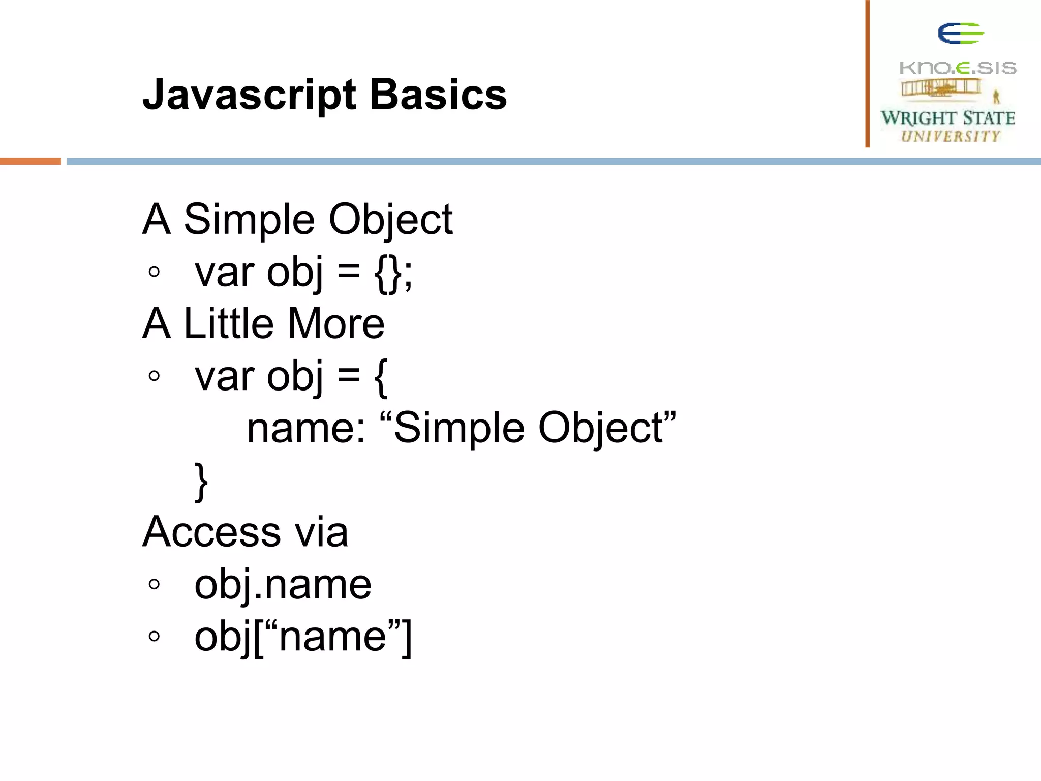 Javascript Basics A Simple Object ◦ var obj = {}; A Little More ◦ var obj = { name: “Simple Object” } Access via ◦ obj.name ◦ obj[“name”] 