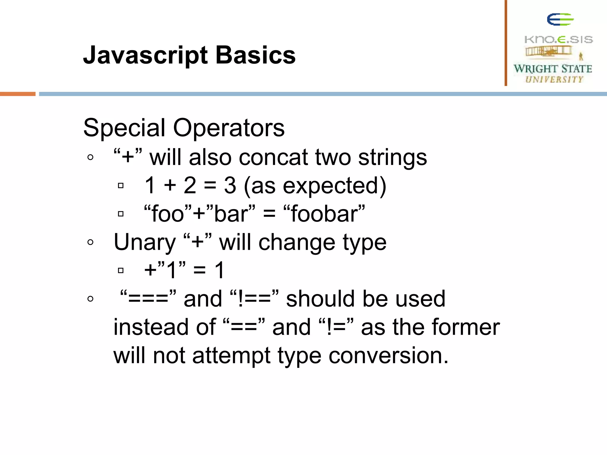 Javascript Basics Special Operators ◦ “+” will also concat two strings ▫ 1 + 2 = 3 (as expected) ▫ “foo”+”bar” = “foobar” ◦ Unary “+” will change type ▫ +”1” = 1 ◦ “===” and “!==” should be used instead of “==” and “!=” as the former will not attempt type conversion. 
