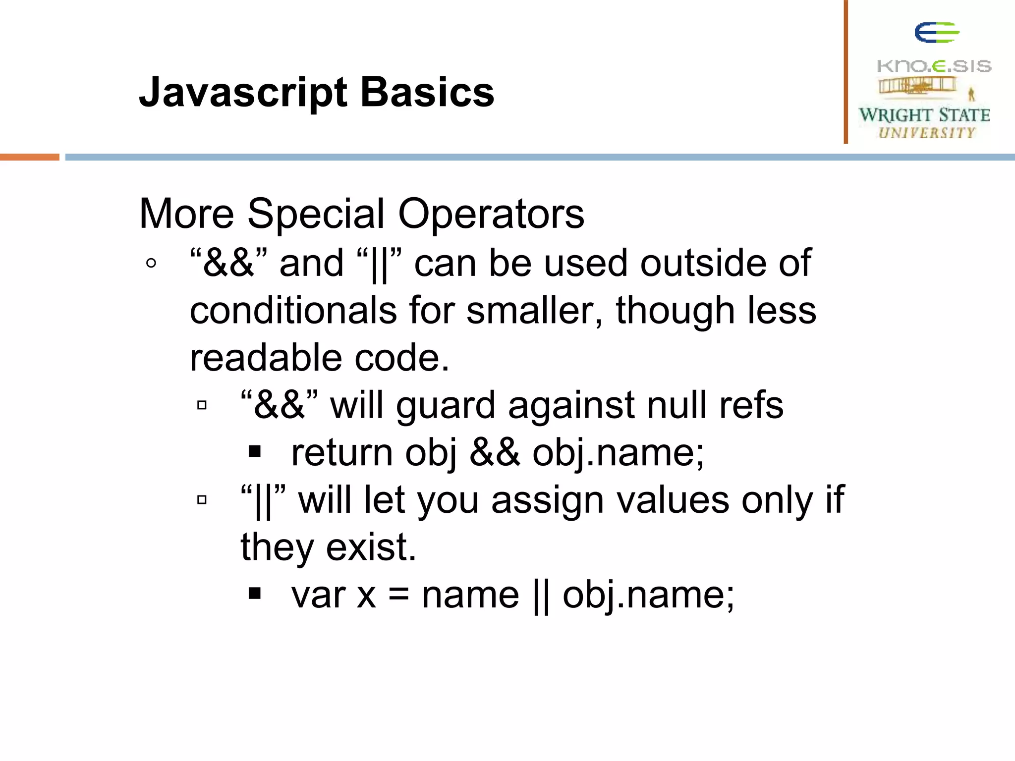 Javascript Basics More Special Operators ◦ “&&” and “||” can be used outside of conditionals for smaller, though less readable code. ▫ “&&” will guard against null refs  return obj && obj.name; ▫ “||” will let you assign values only if they exist.  var x = name || obj.name; 