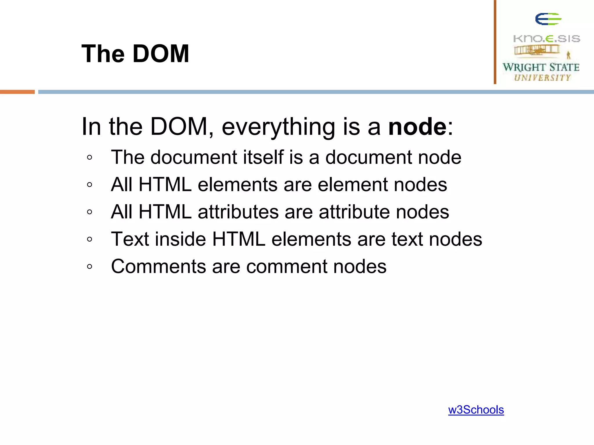 The DOM In the DOM, everything is a node: ◦ The document itself is a document node ◦ All HTML elements are element nodes ◦ All HTML attributes are attribute nodes ◦ Text inside HTML elements are text nodes ◦ Comments are comment nodes w3Schools 