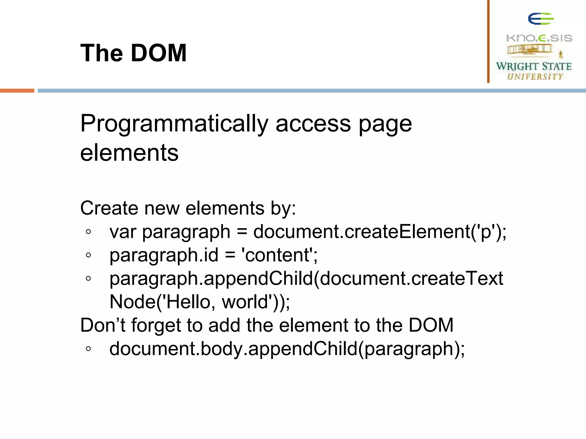 The DOM Programmatically access page elements Create new elements by: ◦ var paragraph = document.createElement('p'); ◦ paragraph.id = 'content'; ◦ paragraph.appendChild(document.createText Node('Hello, world')); Don’t forget to add the element to the DOM ◦ document.body.appendChild(paragraph); 