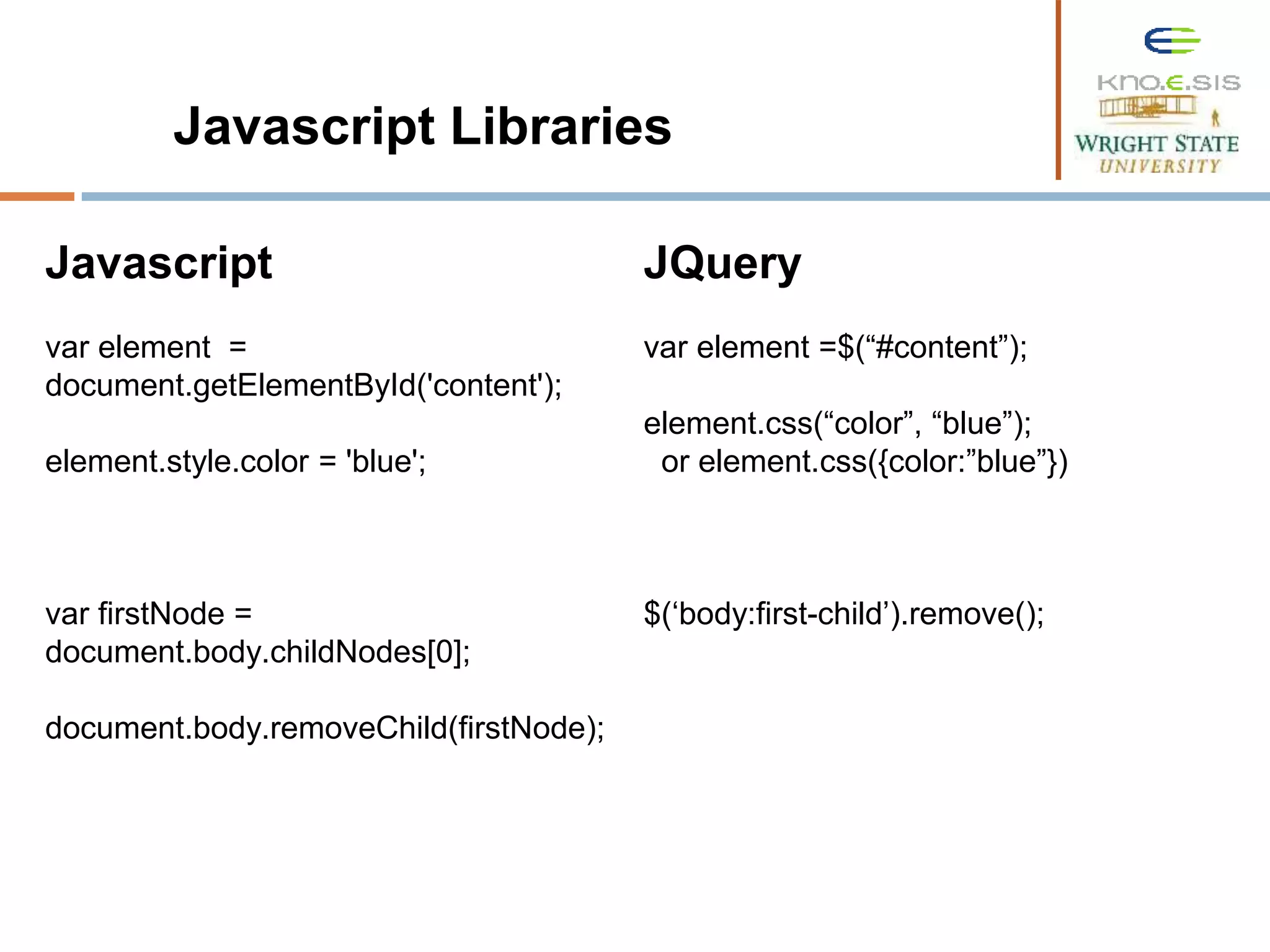 Javascript var element = document.getElementById('content'); element.style.color = 'blue'; var firstNode = document.body.childNodes[0]; document.body.removeChild(firstNode); Javascript Libraries JQuery var element =$(“#content”); element.css(“color”, “blue”); or element.css({color:”blue”}) $(‘body:first-child’).remove(); 