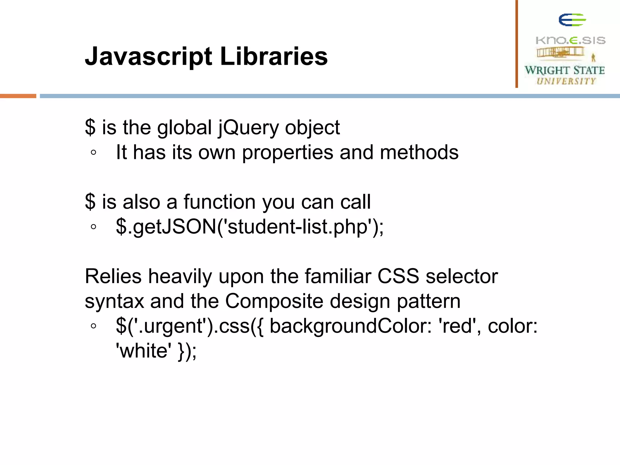 Javascript Libraries $ is the global jQuery object ◦ It has its own properties and methods $ is also a function you can call ◦ $.getJSON('student-list.php'); Relies heavily upon the familiar CSS selector syntax and the Composite design pattern ◦ $('.urgent').css({ backgroundColor: 'red', color: 'white' }); 