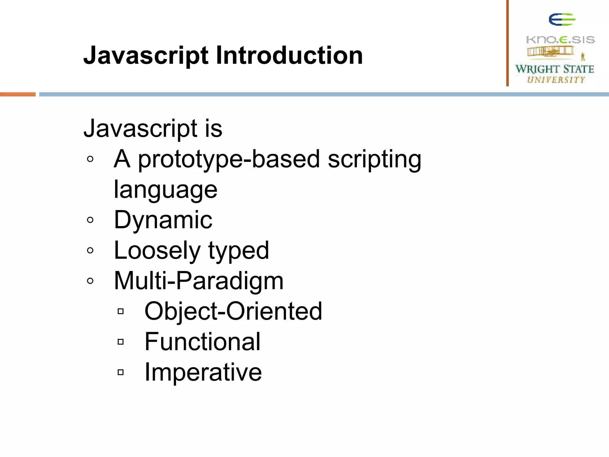 Javascript Introduction Javascript is ◦ A prototype-based scripting language ◦ Dynamic ◦ Loosely typed ◦ Multi-Paradigm ▫ Object-Oriented ▫ Functional ▫ Imperative 