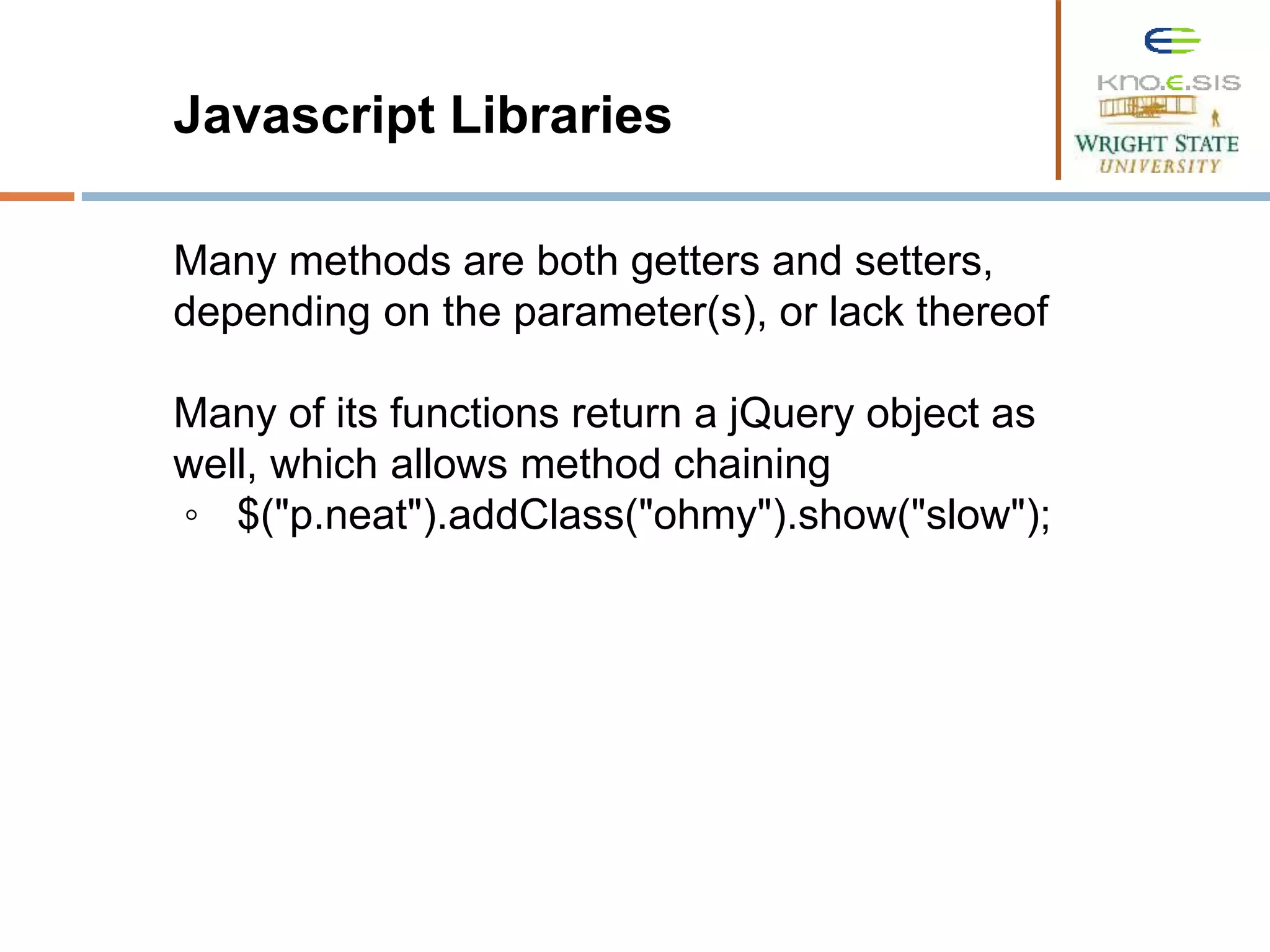 Javascript Libraries Many methods are both getters and setters, depending on the parameter(s), or lack thereof Many of its functions return a jQuery object as well, which allows method chaining ◦ $("p.neat").addClass("ohmy").show("slow"); 